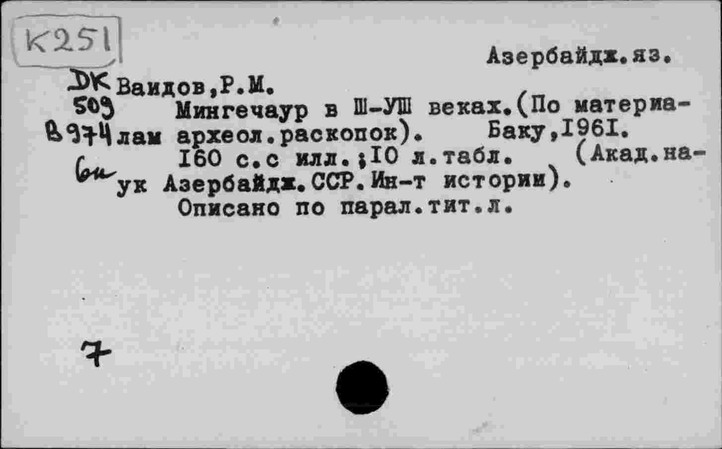 ﻿Азербайдх.яз.
3>Кваидов,Р.М.
Мингечаур в ПІ-УШ веках.(По материа-^ЗН-Цлам археол.раскопок). Баку,1961.
/■	160 с.с илл.;Ю л.табл. (Акад.на
*ук АзербаЙдх. ССР. Ин-т истории).
Описано по парал.тит.л.